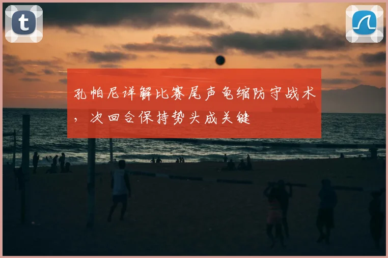 孔帕尼详解比赛尾声龟缩防守战术,次回合保持势头成关键