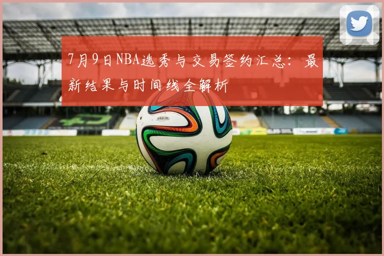 7月9日NBA选秀与交易签约汇总:最新结果与时间线全解析