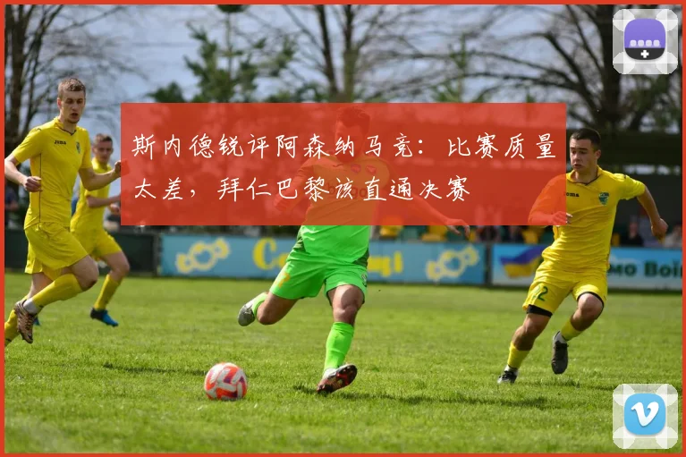 斯内德锐评阿森纳马竞：比赛质量太差，拜仁巴黎该直通决赛