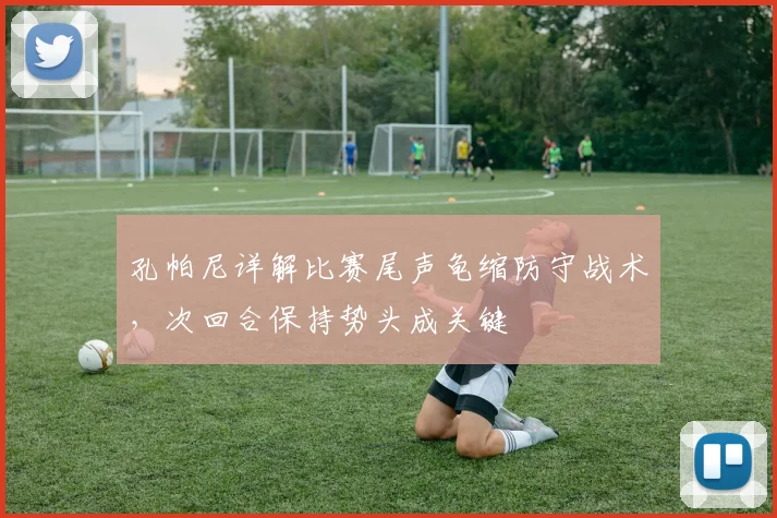 孔帕尼详解比赛尾声龟缩防守战术,次回合保持势头成关键