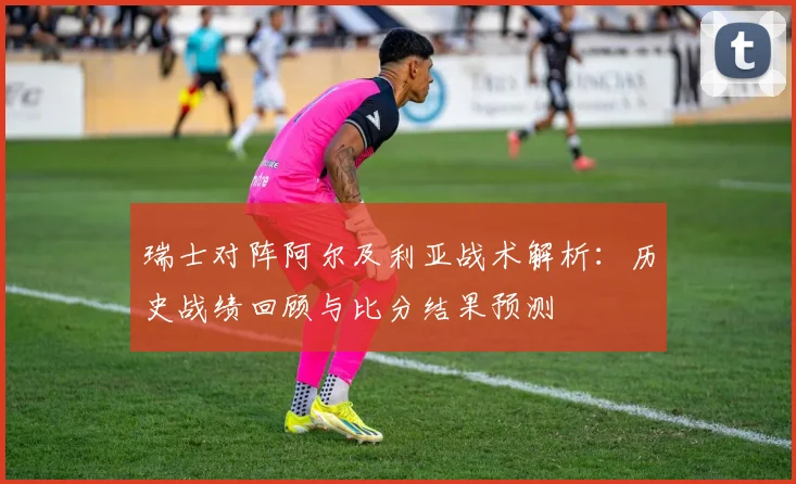 瑞士对阵阿尔及利亚战术解析：历史战绩回顾与比分结果预测