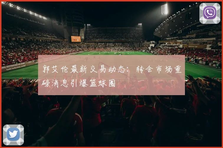 郭艾伦最新交易动态：转会市场重磅消息引爆篮球圈