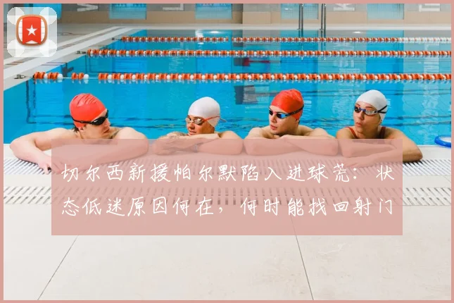 切尔西新援帕尔默陷入进球荒：状态低迷原因何在，何时能找回射门靴？