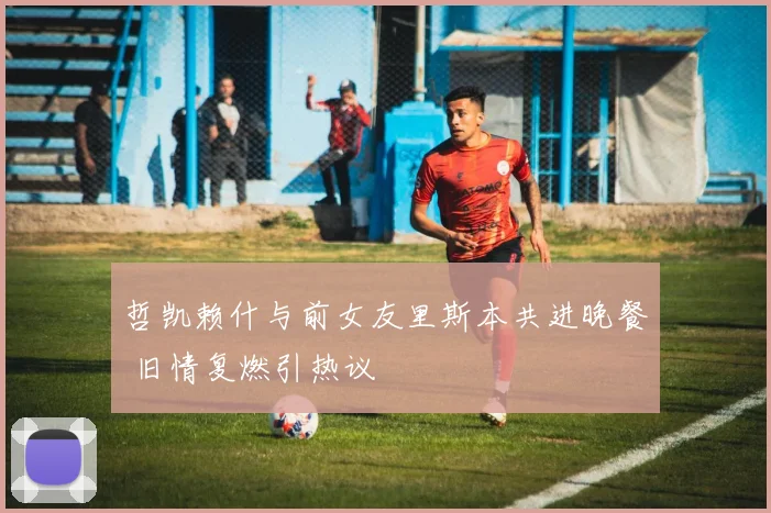 哲凯赖什与前女友里斯本共进晚餐 旧情复燃引热议