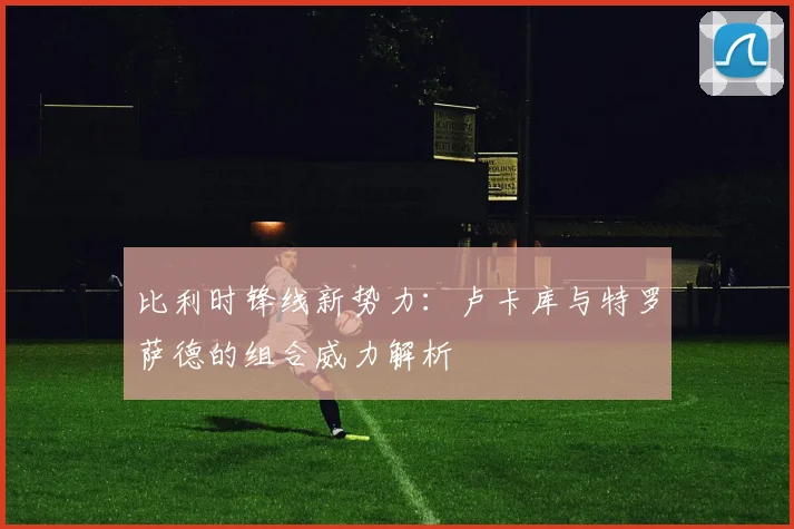 比利时锋线新势力:卢卡库与特罗萨德的组合威力解析