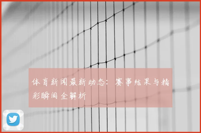 体育新闻最新动态:赛事结果与精彩瞬间全解析