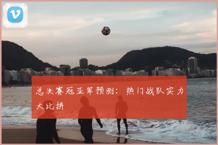 总决赛冠亚军预测:热门战队实力大比拼