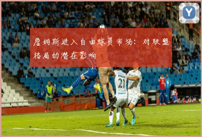 詹姆斯进入自由球员市场:对联盟格局的潜在影响