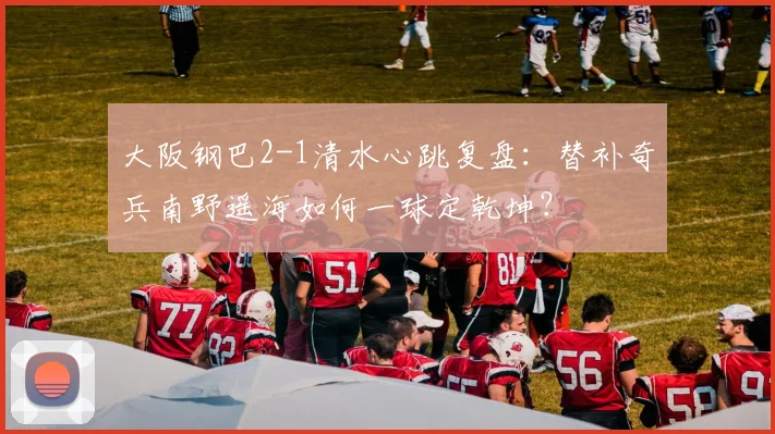 大阪钢巴2-1清水心跳复盘：替补奇兵南野遥海如何一球定乾坤？