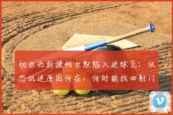 切尔西新援帕尔默陷入进球荒:状态低迷原因何在,何时能找回射门靴?