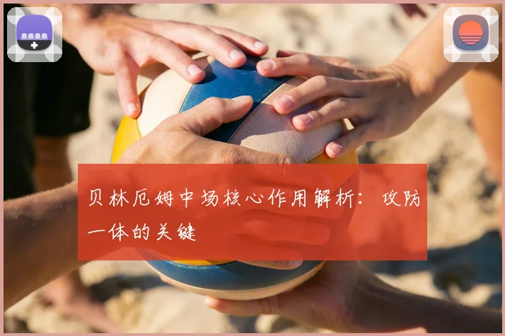 贝林厄姆中场核心作用解析:攻防一体的关键