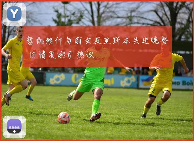 哲凯赖什与前女友里斯本共进晚餐 旧情复燃引热议