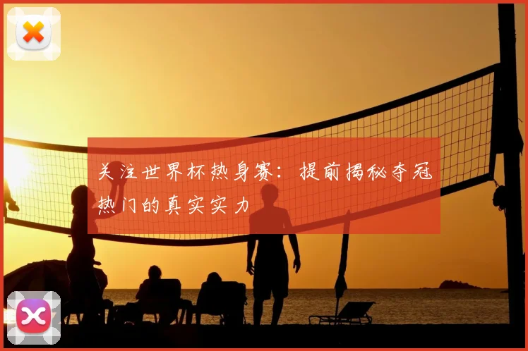 关注世界杯热身赛：提前揭秘夺冠热门的真实实力