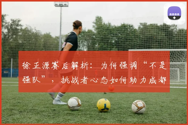 徐正源赛后解析：为何强调“不是强队”，挑战者心态如何助力成都蓉城前行？